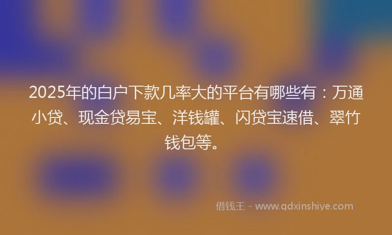 2025年的白户下款几率大的平台有哪些有：万通小贷、现金贷易宝、洋钱罐、闪贷宝速借、翠竹钱包等。