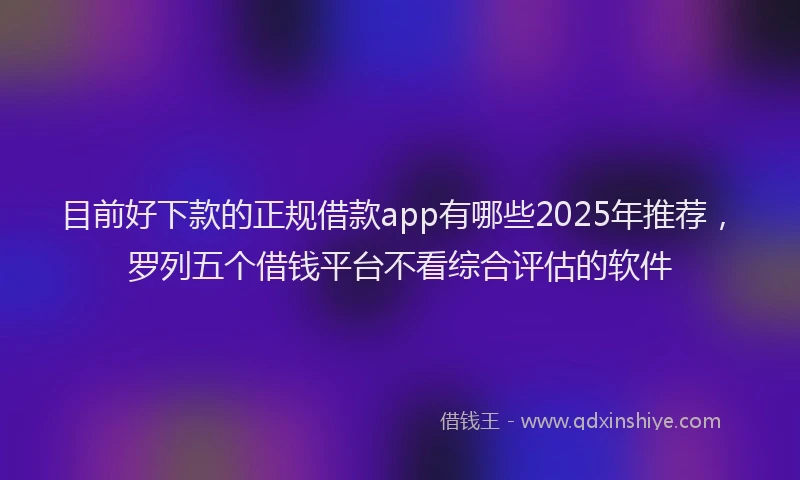 目前好下款的正规借款app有哪些2025年推荐，罗列五个借钱平台不看综合评估的软件