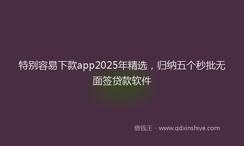 特别容易下款app2025年精选，归纳五个秒批无面签贷款软件