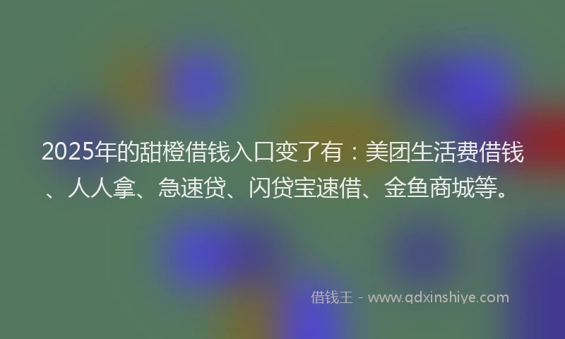 2025年的甜橙借钱入口变了有：美团生活费借钱、人人拿、急速贷、闪贷宝速借、金鱼商城等。