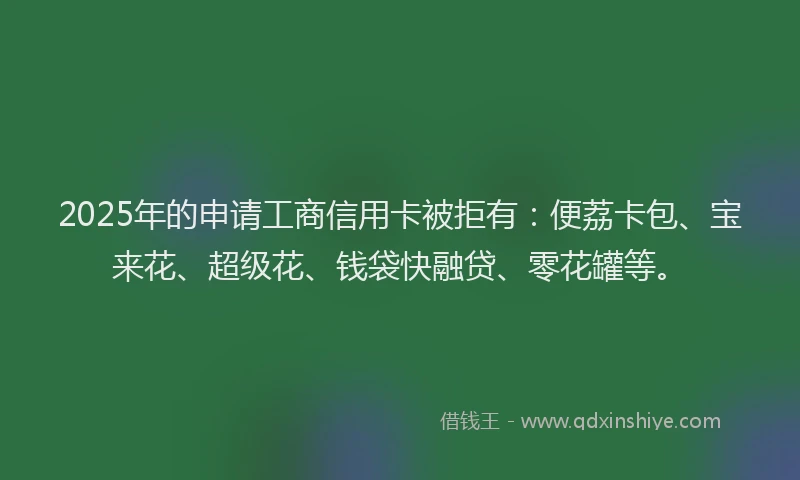 2025年的申请工商信用卡被拒有：便荔卡包、宝来花、超级花、钱袋快融贷、零花罐等。