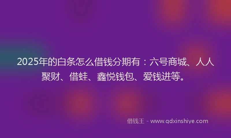 2025年的白条怎么借钱分期有：六号商城、人人聚财、借蛙、鑫悦钱包、爱钱进等。