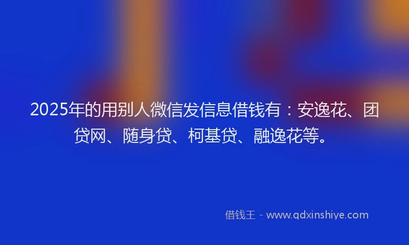 2025年的用别人微信发信息借钱有：安逸花、团贷网、随身贷、柯基贷、融逸花等。