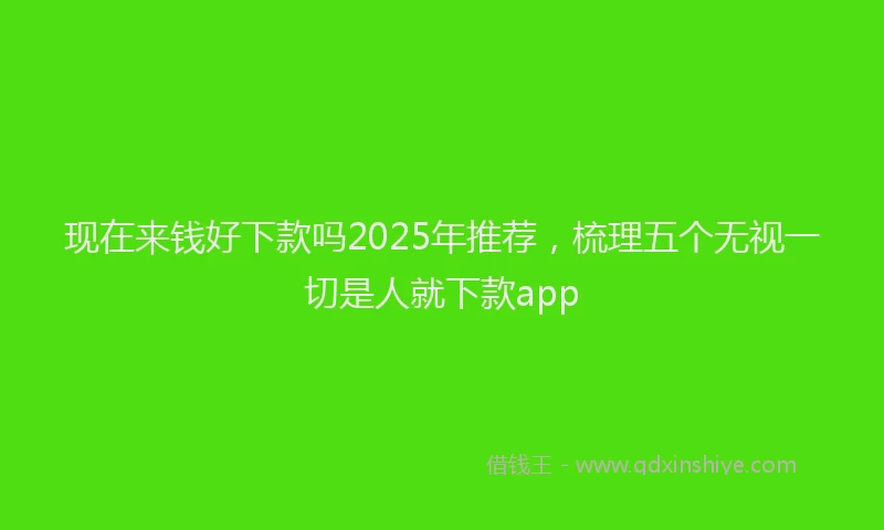 现在来钱好下款吗2025年推荐，梳理五个无视一切是人就下款app