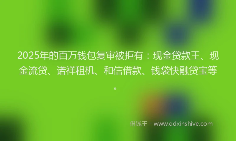 2025年的百万钱包复审被拒有：现金贷款王、现金流贷、诺祥租机、和信借款、钱袋快融贷宝等。
