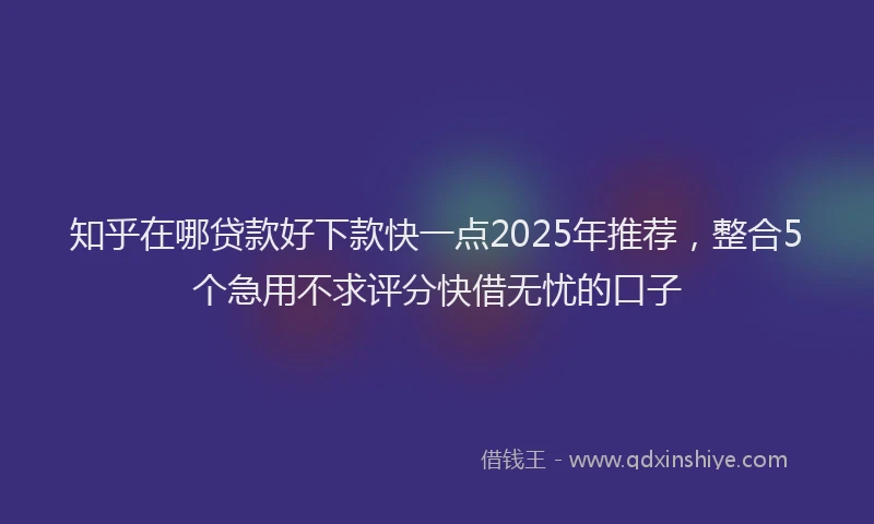 知乎在哪贷款好下款快一点2025年推荐，整合5个急用不求评分快借无忧的口子