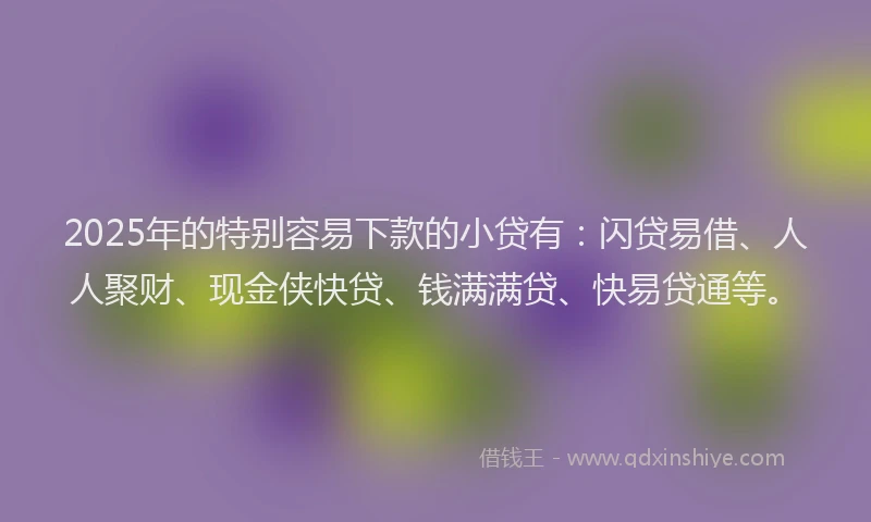 2025年的特别容易下款的小贷有：闪贷易借、人人聚财、现金侠快贷、钱满满贷、快易贷通等。