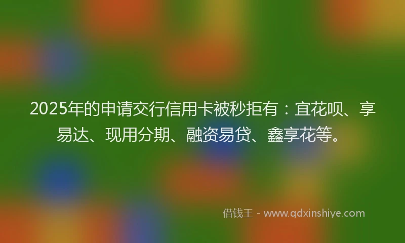 2025年的申请交行信用卡被秒拒有：宜花呗、享易达、现用分期、融资易贷、鑫享花等。