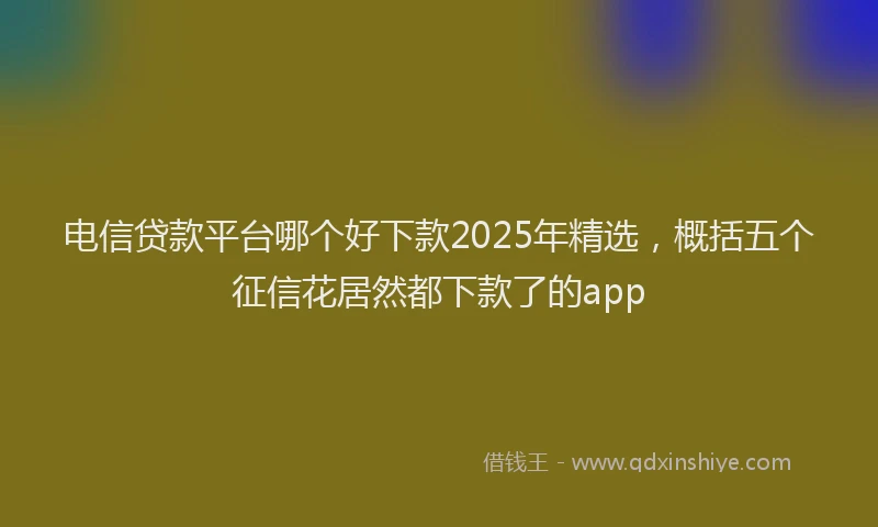 电信贷款平台哪个好下款2025年精选，概括五个征信花居然都下款了的app