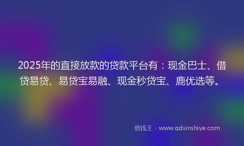 2025年的直接放款的贷款平台有：现金巴士、借贷易贷、易贷宝易融、现金秒贷宝、鹿优选等。