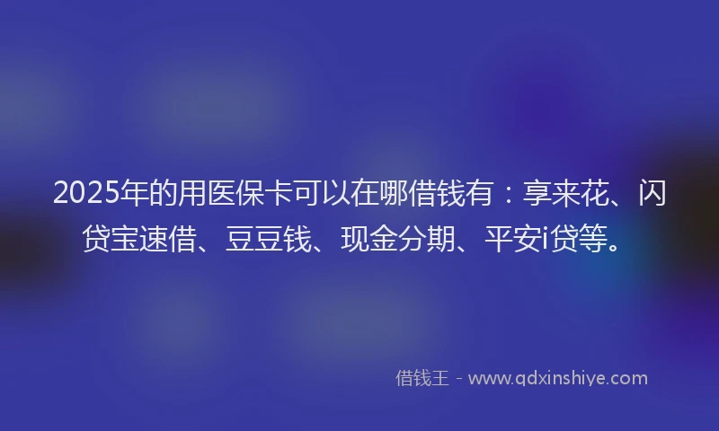2025年的用医保卡可以在哪借钱有：享来花、闪贷宝速借、豆豆钱、现金分期、平安i贷等。