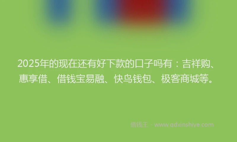 2025年的现在还有好下款的口子吗有：吉祥购、惠享借、借钱宝易融、快鸟钱包、极客商城等。