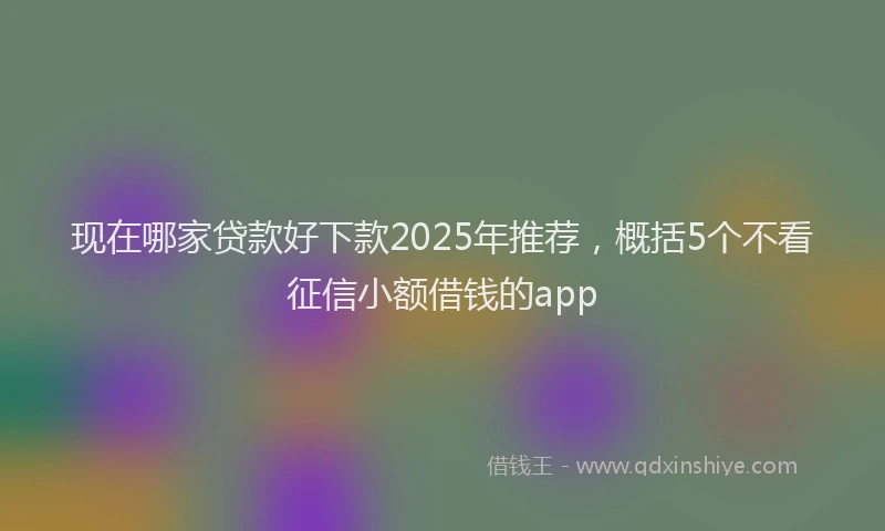 现在哪家贷款好下款2025年推荐，概括5个不看征信小额借钱的app