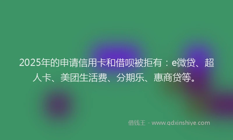 2025年的申请信用卡和借呗被拒有：e微贷、超人卡、美团生活费、分期乐、惠商贷等。
