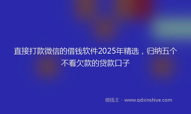 直接打款微信的借钱软件2025年精选，归纳五个不看欠款的贷款口子