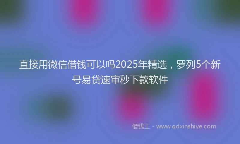 直接用微信借钱可以吗2025年精选，罗列5个新号易贷速审秒下款软件