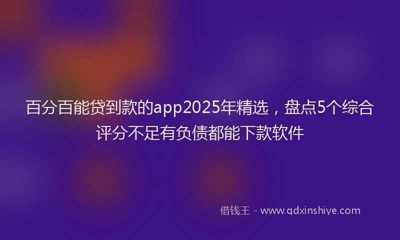 百分百能贷到款的app2025年精选，盘点5个综合评分不足有负债都能下款软件