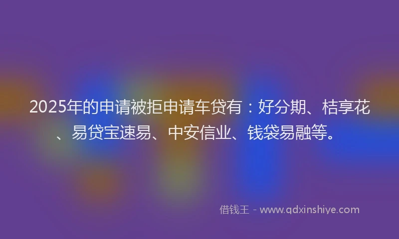 2025年的申请被拒申请车贷有：好分期、桔享花、易贷宝速易、中安信业、钱袋易融等。