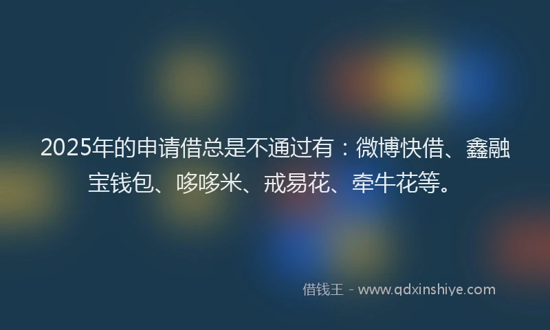 2025年的申请借总是不通过有：微博快借、鑫融宝钱包、哆哆米、戒易花、牵牛花等。