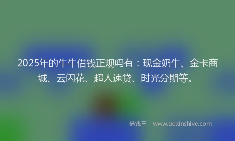 2025年的牛牛借钱正规吗有：现金奶牛、金卡商城、云闪花、超人速贷、时光分期等。