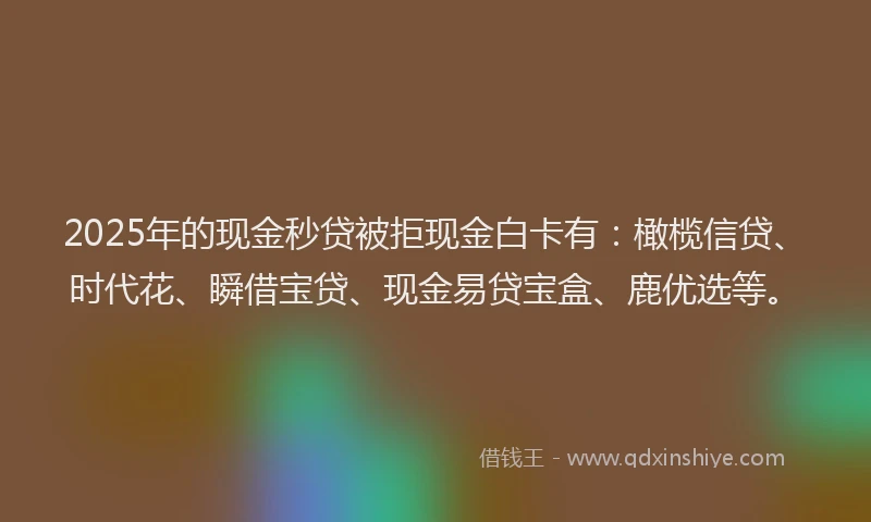 2025年的现金秒贷被拒现金白卡有：橄榄信贷、时代花、瞬借宝贷、现金易贷宝盒、鹿优选等。