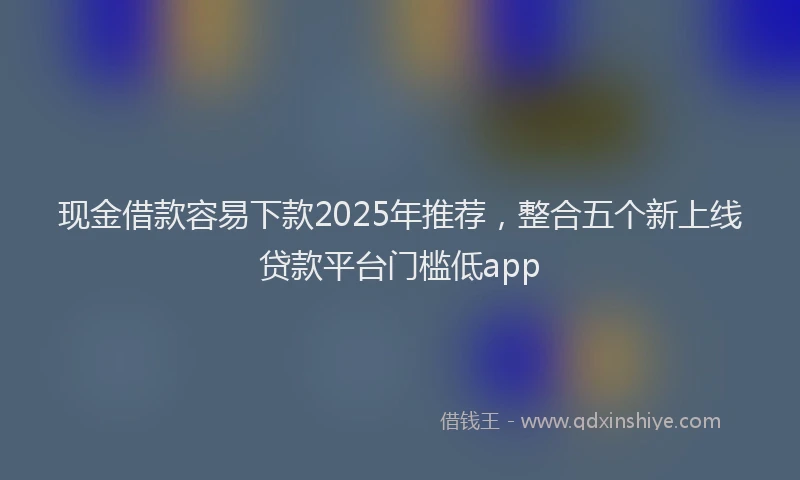现金借款容易下款2025年推荐，整合五个新上线贷款平台门槛低app