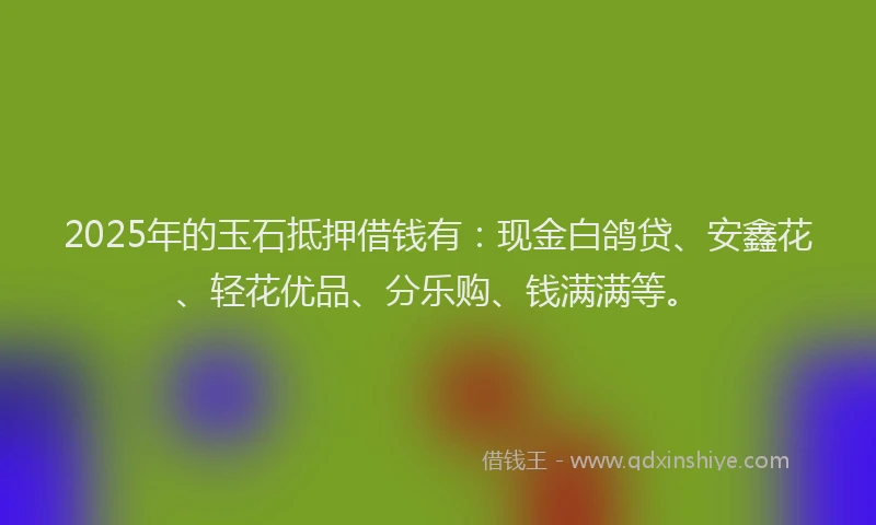 2025年的玉石抵押借钱有：现金白鸽贷、安鑫花、轻花优品、分乐购、钱满满等。