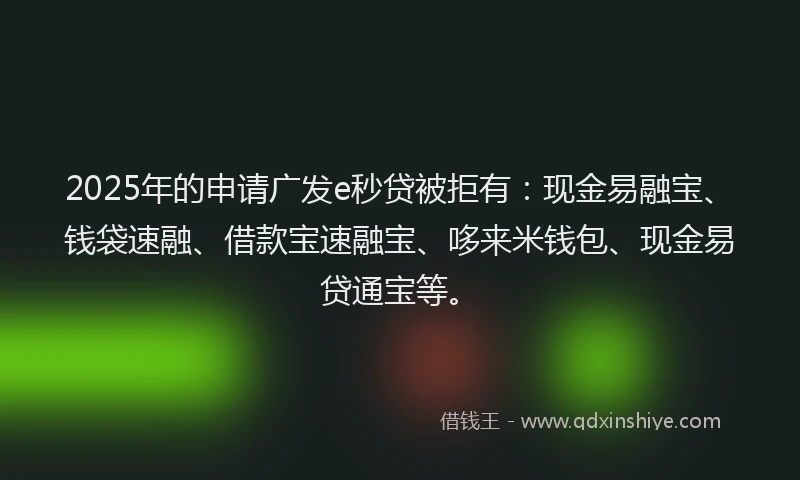 2025年的申请广发e秒贷被拒有：现金易融宝、钱袋速融、借款宝速融宝、哆来米钱包、现金易贷通宝等。