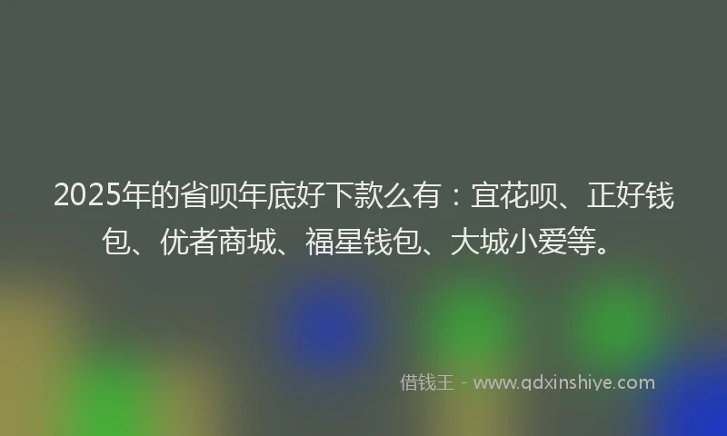 2025年的省呗年底好下款么有：宜花呗、正好钱包、优者商城、福星钱包、大城小爱等。