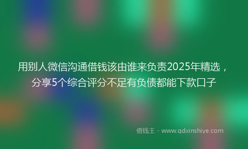 用别人微信沟通借钱该由谁来负责2025年精选，分享5个综合评分不足有负债都能下款口子