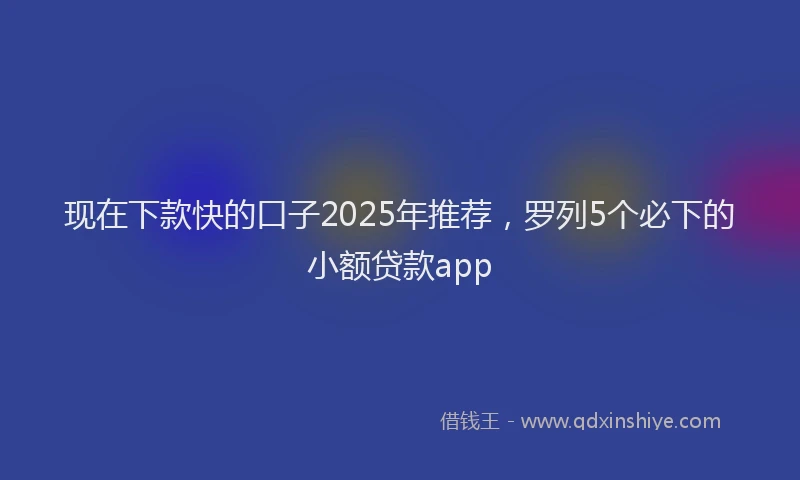 现在下款快的口子2025年推荐，罗列5个必下的小额贷款app