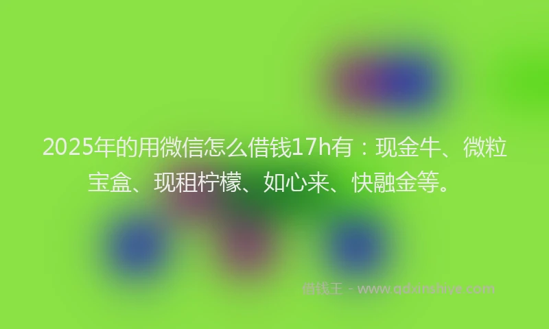 2025年的用微信怎么借钱17h有：现金牛、微粒宝盒、现租柠檬、如心来、快融金等。