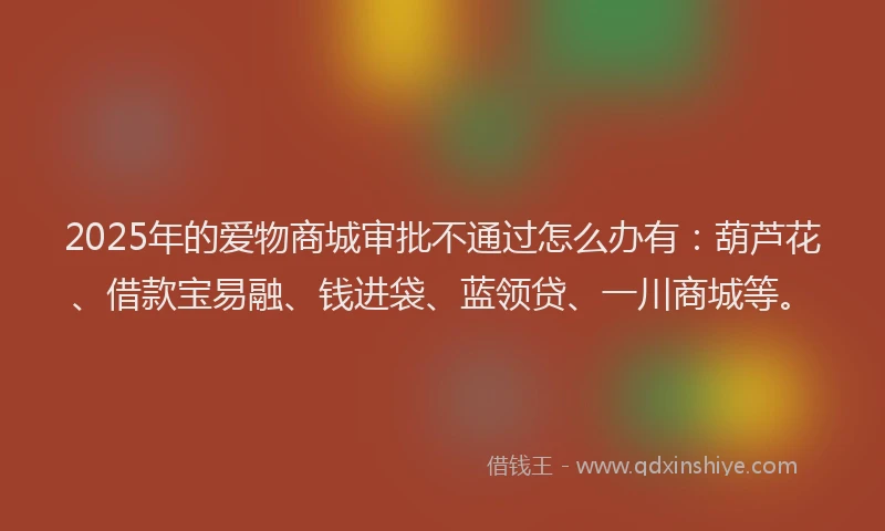 2025年的爱物商城审批不通过怎么办有：葫芦花、借款宝易融、钱进袋、蓝领贷、一川商城等。