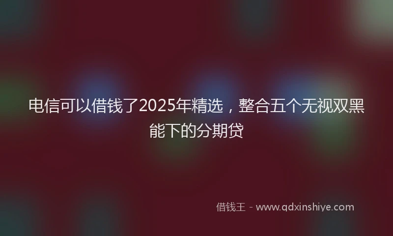 电信可以借钱了2025年精选，整合五个无视双黑能下的分期贷