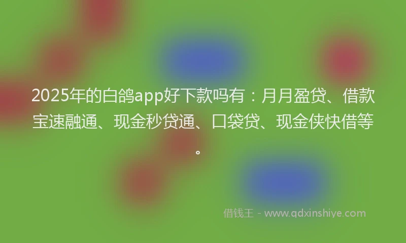 2025年的白鸽app好下款吗有：月月盈贷、借款宝速融通、现金秒贷通、口袋贷、现金侠快借等。