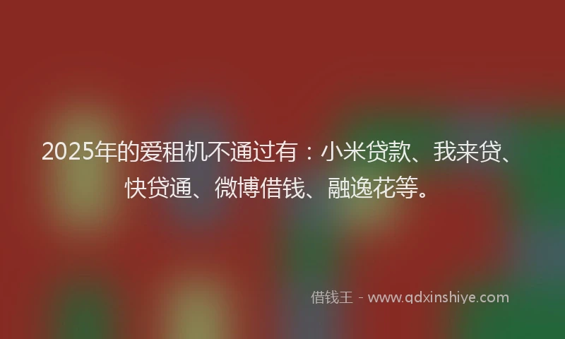 2025年的爱租机不通过有：小米贷款、我来贷、快贷通、微博借钱、融逸花等。