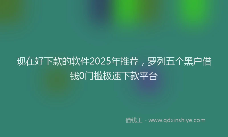现在好下款的软件2025年推荐，罗列五个黑户借钱0门槛极速下款平台