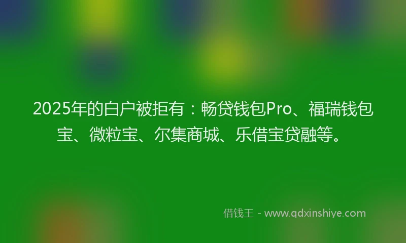 2025年的白户被拒有：畅贷钱包Pro、福瑞钱包宝、微粒宝、尔集商城、乐借宝贷融等。