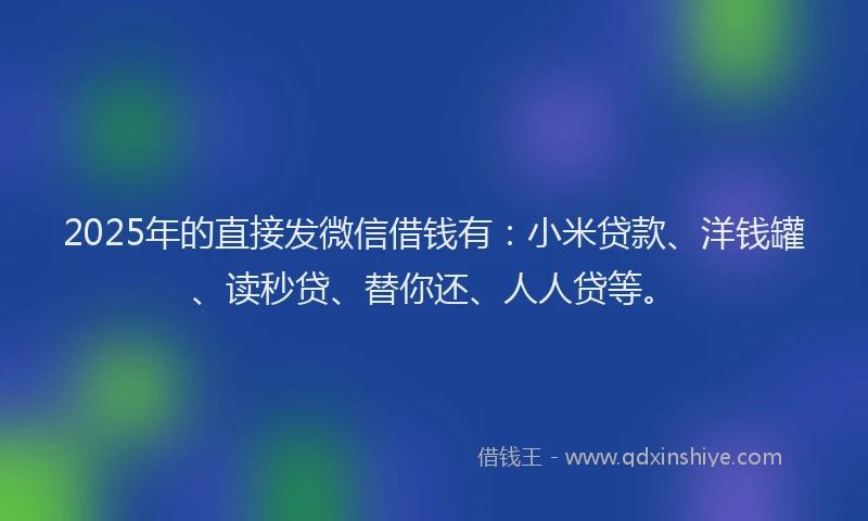 2025年的直接发微信借钱有：小米贷款、洋钱罐、读秒贷、替你还、人人贷等。