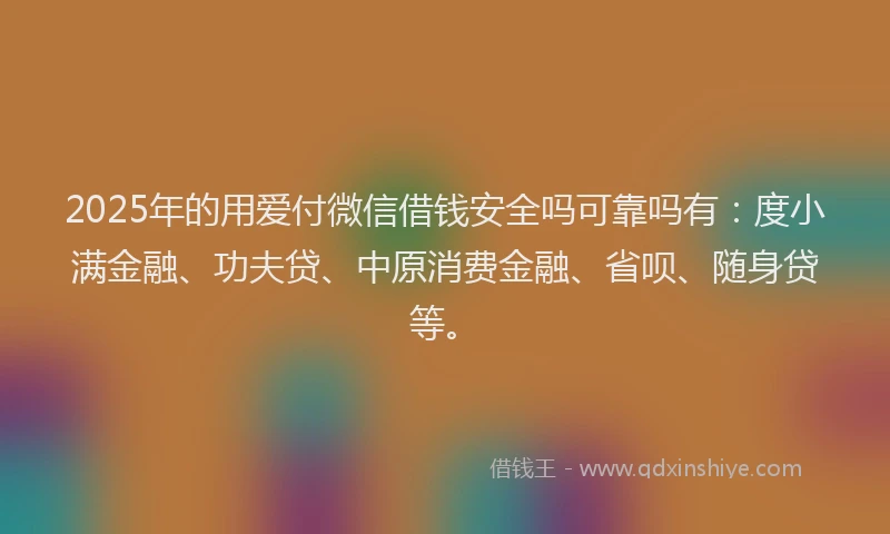 2025年的用爱付微信借钱安全吗可靠吗有：度小满金融、功夫贷、中原消费金融、省呗、随身贷等。