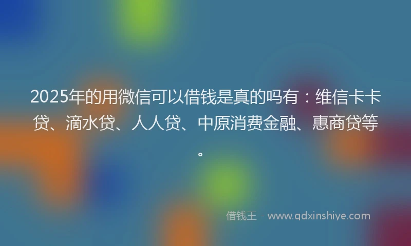2025年的用微信可以借钱是真的吗有：维信卡卡贷、滴水贷、人人贷、中原消费金融、惠商贷等。