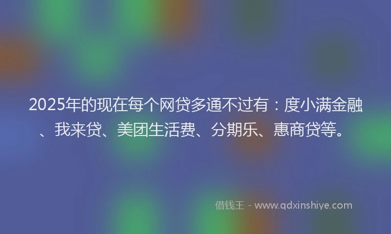 2025年的现在每个网贷多通不过有：度小满金融、我来贷、美团生活费、分期乐、惠商贷等。