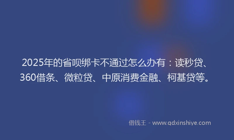 2025年的省呗绑卡不通过怎么办有：读秒贷、360借条、微粒贷、中原消费金融、柯基贷等。