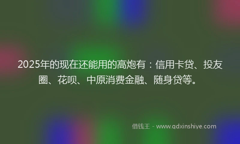 2025年的现在还能用的高炮有：信用卡贷、投友圈、花呗、中原消费金融、随身贷等。