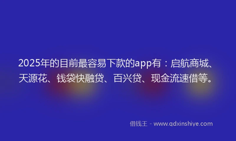 2025年的目前最容易下款的app有：启航商城、天源花、钱袋快融贷、百兴贷、现金流速借等。