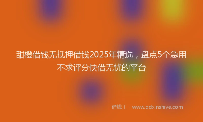 甜橙借钱无抵押借钱2025年精选，盘点5个急用不求评分快借无忧的平台