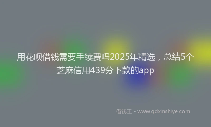 用花呗借钱需要手续费吗2025年精选，总结5个芝麻信用439分下款的app