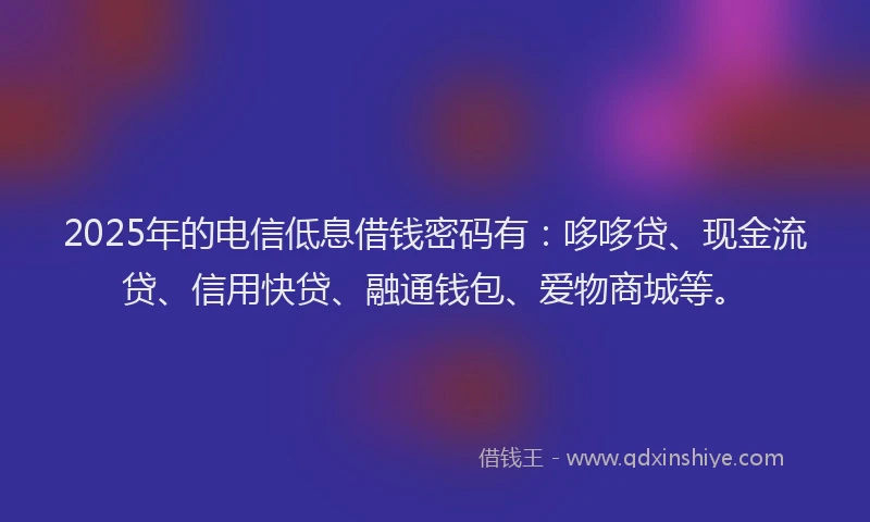 2025年的电信低息借钱密码有：哆哆贷、现金流贷、信用快贷、融通钱包、爱物商城等。