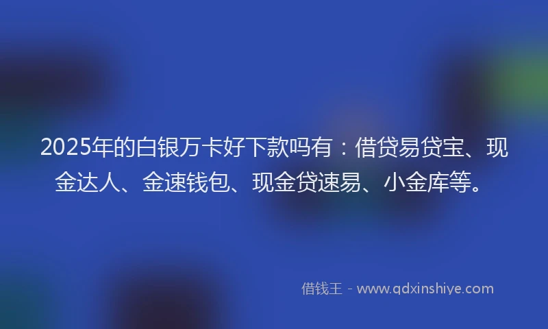 2025年的白银万卡好下款吗有：借贷易贷宝、现金达人、金速钱包、现金贷速易、小金库等。