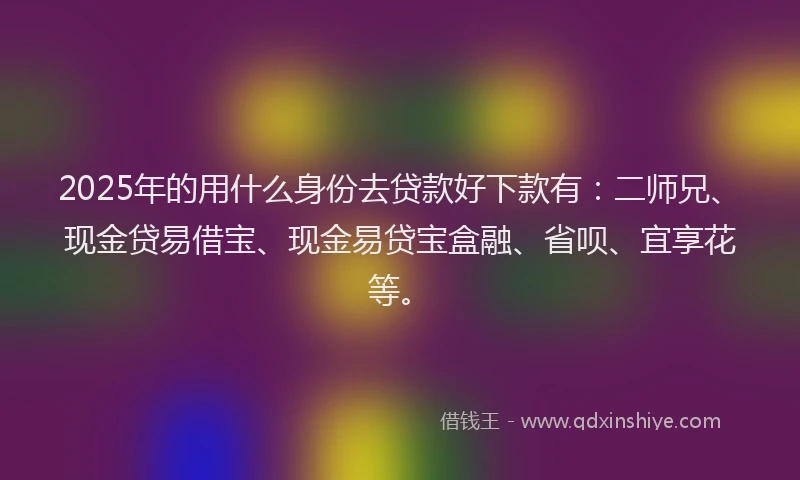2025年的用什么身份去贷款好下款有：二师兄、现金贷易借宝、现金易贷宝盒融、省呗、宜享花等。